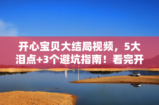 开心宝贝大结局视频，5大泪点+3个避坑指南！看完开心宝贝大结局我悟了