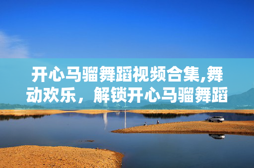 开心马骝舞蹈视频合集,舞动欢乐，解锁开心马骝舞蹈的快乐魔力
