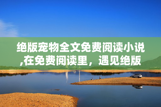 绝版宠物全文免费阅读小说,在免费阅读里,遇见绝版宠物的温柔羁绊 绝版宠物全文免费阅读小说,在免费阅读里,遇见绝版宠物的温柔羁绊