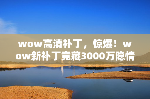 wow高清补丁,惊爆!wow新补丁竟藏3000万隐情,背后真相让人吓一跳! wow高清补丁,惊爆!wow新补丁竟藏3000万隐情,背后真相让人吓一跳!
