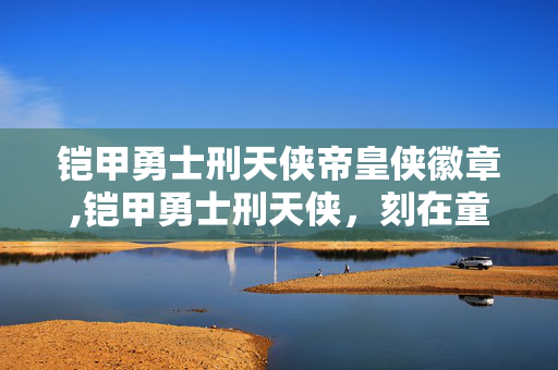 铠甲勇士刑天侠帝皇侠徽章,铠甲勇士刑天侠,刻在童年里的热血正义符号 铠甲勇士刑天侠帝皇侠徽章,铠甲勇士刑天侠,刻在童年里的热血正义符号