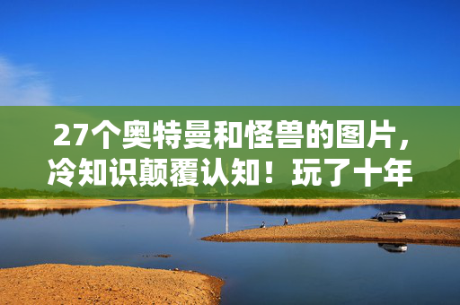 27个奥特曼和怪兽的图片,冷知识颠覆认知!玩了十年才发现27个奥特曼怪兽的真相,我目瞪口呆! 27个奥特曼和怪兽的图片,冷知识颠覆认知!玩了十年才发现27个奥特曼怪兽的真相,我目瞪口呆!
