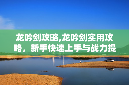 龙吟剑攻略,龙吟剑实用攻略,新手快速上手与战力提升指南 龙吟剑攻略,龙吟剑实用攻略,新手快速上手与战力提升指南