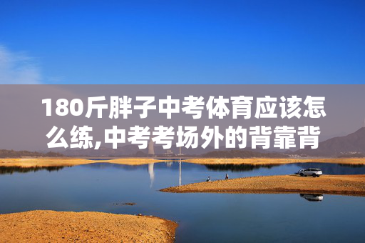 180斤胖子中考体育应该怎么练,中考考场外的背靠背,那趟温暖的赶考路 180斤胖子中考体育应该怎么练,中考考场外的背靠背,那趟温暖的赶考路