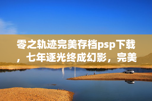 零之轨迹完美存档psp下载，七年逐光终成幻影，完美存档藏不住的泪目终章
