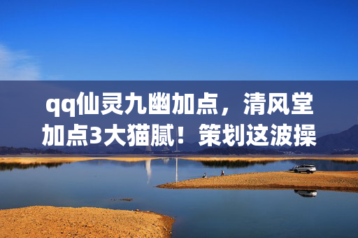 qq仙灵九幽加点，清风堂加点3大猫腻！策划这波操作让我直接上头到卸载