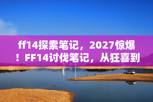 ff14探索笔记,2027惊爆!FF14讨伐笔记,从狂喜到麻木,这变化谁懂啊?! ff14探索笔记,2027惊爆!FF14讨伐笔记,从狂喜到麻木,这变化谁懂啊?!