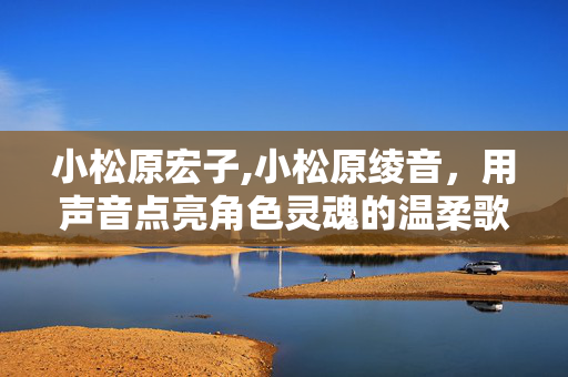 小松原宏子,小松原绫音,用声音点亮角色灵魂的温柔歌者 小松原宏子,小松原绫音,用声音点亮角色灵魂的温柔歌者
