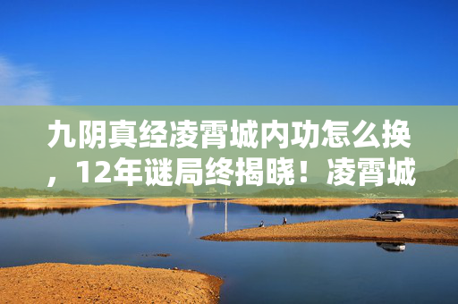 九阴真经凌霄城内功怎么换,12年谜局终揭晓!凌霄城兴衰录,江湖儿女的泪目史诗 九阴真经凌霄城内功怎么换,12年谜局终揭晓!凌霄城兴衰录,江湖儿女的泪目史诗