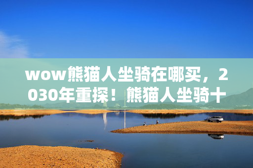wow熊猫人坐骑在哪买,2030年重探!熊猫人坐骑十年之谜,竟藏着震撼世界的秘密? wow熊猫人坐骑在哪买,2030年重探!熊猫人坐骑十年之谜,竟藏着震撼世界的秘密?