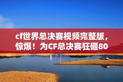 cf世界总决赛视频完整版,惊爆!为CF总决赛狂砸80万,背后隐情让老婆吓一跳提离婚! cf世界总决赛视频完整版,惊爆!为CF总决赛狂砸80万,背后隐情让老婆吓一跳提离婚!