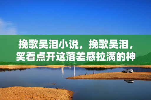 挽歌吴泪小说，挽歌吴泪，笑着点开这落差感拉满的神作，真相揭晓时我哭成狗
