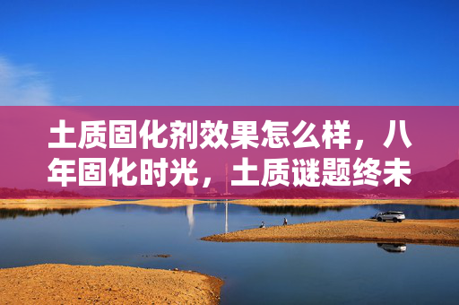 土质固化剂效果怎么样,八年固化时光,土质谜题终未解,泪目关服成绝响 土质固化剂效果怎么样,八年固化时光,土质谜题终未解,泪目关服成绝响