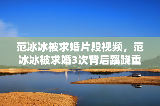 范冰冰被求婚片段视频,范冰冰被求婚3次背后蹊跷重重,真相揭晓瞬间让人后背发凉! 范冰冰被求婚片段视频,范冰冰被求婚3次背后蹊跷重重,真相揭晓瞬间让人后背发凉!