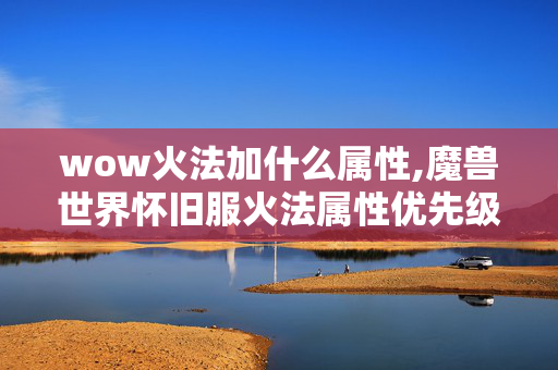 wow火法加什么属性,魔兽世界怀旧服火法属性优先级深度解析 wow火法加什么属性,魔兽世界怀旧服火法属性优先级深度解析