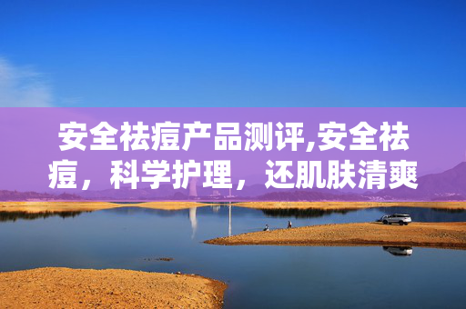 安全祛痘产品测评,安全祛痘,科学护理,还肌肤清爽透亮 安全祛痘产品测评,安全祛痘,科学护理,还肌肤清爽透亮