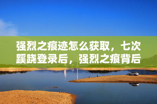 强烈之痕迹怎么获取,七次蹊跷登录后,强烈之痕背后竟藏着让我后背发凉的真相 强烈之痕迹怎么获取,七次蹊跷登录后,强烈之痕背后竟藏着让我后背发凉的真相