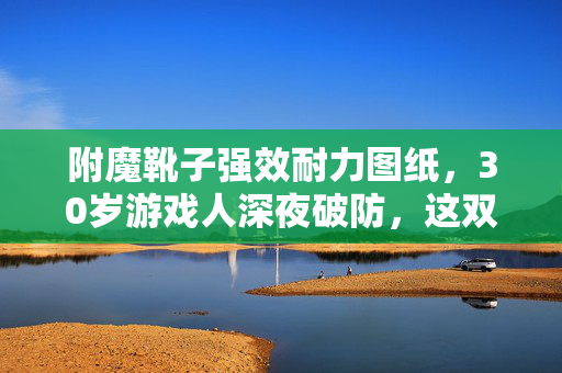 附魔靴子强效耐力图纸,30岁游戏人深夜破防,这双+500耐力的靴子,藏着多少打工人血泪? 附魔靴子强效耐力图纸,30岁游戏人深夜破防,这双+500耐力的靴子,藏着多少打工人血泪?