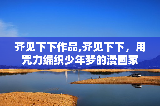 芥见下下作品,芥见下下,用咒力编织少年梦的漫画家 芥见下下作品,芥见下下,用咒力编织少年梦的漫画家