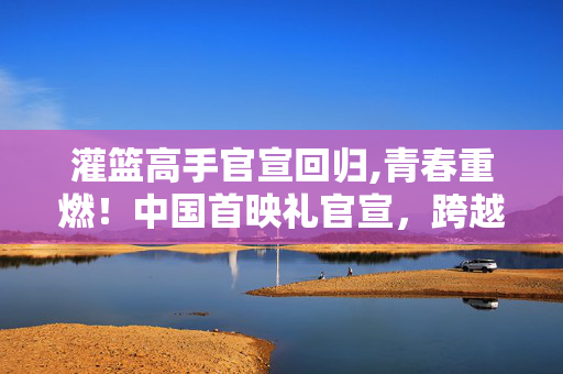 灌篮高手官宣回归,青春重燃!中国首映礼官宣,跨越27年的篮球梦终迎线下盛宴 灌篮高手官宣回归,青春重燃!中国首映礼官宣,跨越27年的篮球梦终迎线下盛宴