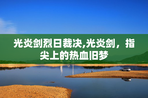 光炎剑烈日裁决,光炎剑，指尖上的热血旧梦