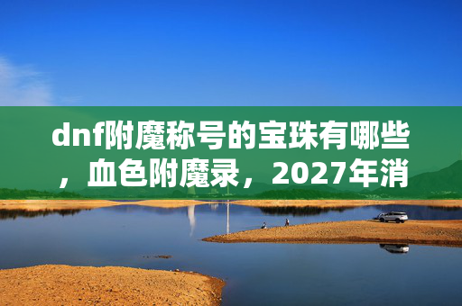 dnf附魔称号的宝珠有哪些,血色附魔录,2027年消失的称号宝珠与玩家集体失忆之谜 dnf附魔称号的宝珠有哪些,血色附魔录,2027年消失的称号宝珠与玩家集体失忆之谜
