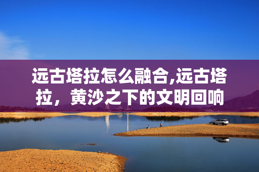 远古塔拉怎么融合,远古塔拉,黄沙之下的文明回响 远古塔拉怎么融合,远古塔拉,黄沙之下的文明回响
