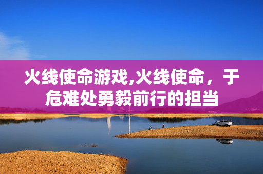 火线使命游戏,火线使命,于危难处勇毅前行的担当 火线使命游戏,火线使命,于危难处勇毅前行的担当