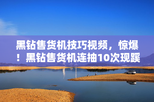 黑钻售货机技巧视频,惊爆!黑钻售货机连抽10次现蹊跷,真相揭晓后背发凉! 黑钻售货机技巧视频,惊爆!黑钻售货机连抽10次现蹊跷,真相揭晓后背发凉!