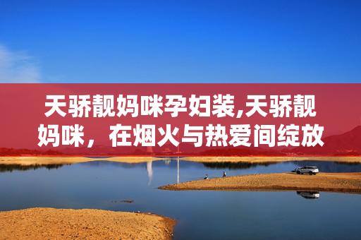 天骄靓妈咪孕妇装,天骄靓妈咪，在烟火与热爱间绽放的温柔力量