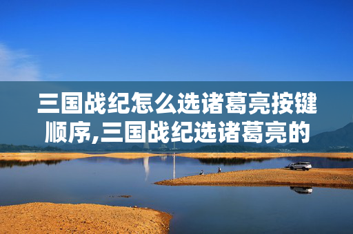 三国战纪怎么选诸葛亮按键顺序,三国战纪选诸葛亮的正确方法与进阶玩法指南