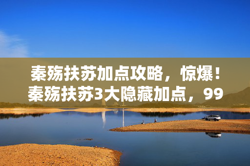 秦殇扶苏加点攻略,惊爆!秦殇扶苏3大隐藏加点,99%玩家竟不知的逆天操作! 秦殇扶苏加点攻略,惊爆!秦殇扶苏3大隐藏加点,99%玩家竟不知的逆天操作!