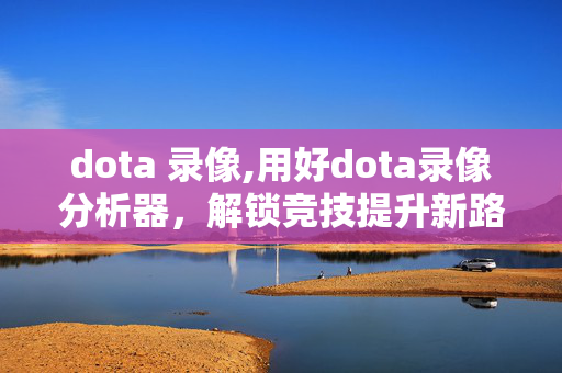 dota 录像,用好dota录像分析器，解锁竞技提升新路径