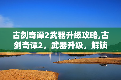 古剑奇谭2武器升级攻略,古剑奇谭2，武器升级，解锁仙侠战力的核心密钥