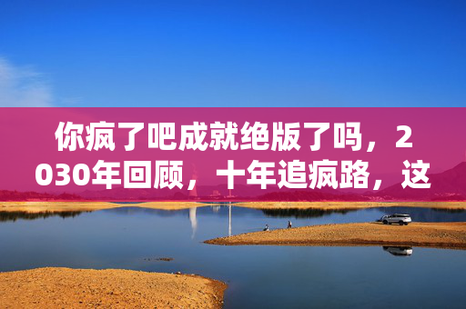 你疯了吧成就绝版了吗,2030年回顾,十年追疯路,这游戏成就咋就让人欲罢不能? 你疯了吧成就绝版了吗,2030年回顾,十年追疯路,这游戏成就咋就让人欲罢不能?
