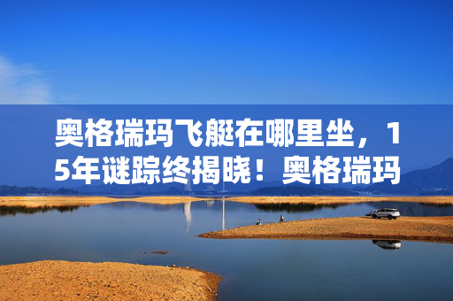 奥格瑞玛飞艇在哪里坐，15年谜踪终揭晓！奥格瑞玛飞艇失踪案，那些消逝在时光里的泪目
