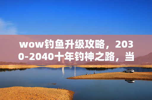 wow钓鱼升级攻略,2030-2040十年钓神之路,当鱼竿成为命运杠杆,你愿付出什么代价? wow钓鱼升级攻略,2030-2040十年钓神之路,当鱼竿成为命运杠杆,你愿付出什么代价?