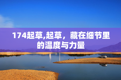 174起草,起草,藏在细节里的温度与力量 174起草,起草,藏在细节里的温度与力量