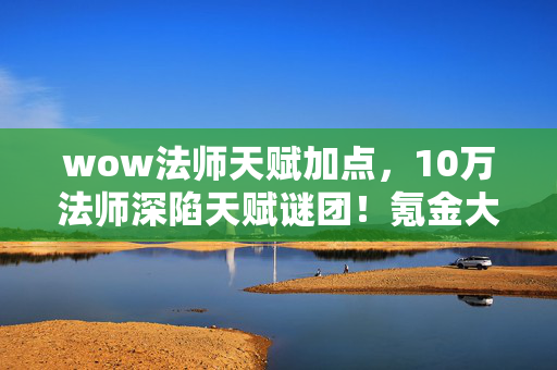 wow法师天赋加点,10万法师深陷天赋谜团!氪金大佬破防,零氪肝帝竟笑到最后? wow法师天赋加点,10万法师深陷天赋谜团!氪金大佬破防,零氪肝帝竟笑到最后?