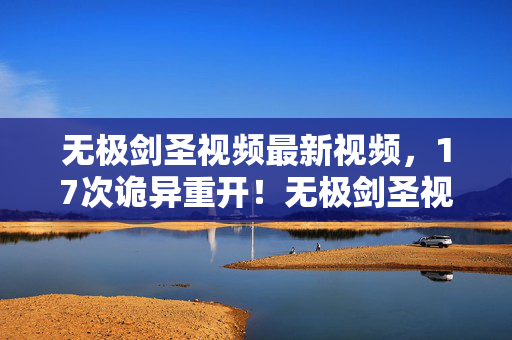 无极剑圣视频最新视频，17次诡异重开！无极剑圣视频蹊跷背后，真相让人后背发凉