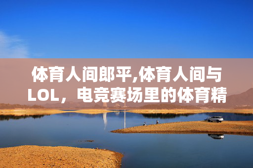 体育人间郎平,体育人间与LOL,电竞赛场里的体育精神注脚 体育人间郎平,体育人间与LOL,电竞赛场里的体育精神注脚