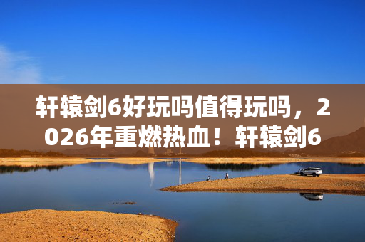 轩辕剑6好玩吗值得玩吗，2026年重燃热血！轩辕剑6竟藏着让人泪目的终极悬念？