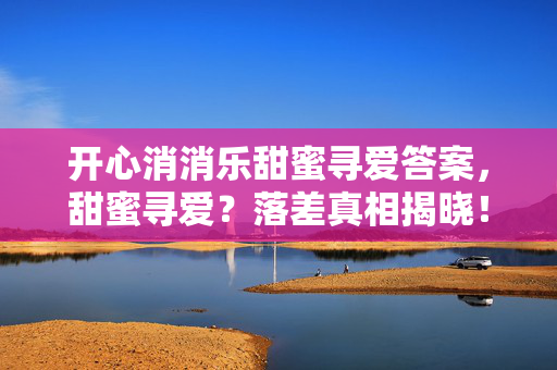 开心消消乐甜蜜寻爱答案,甜蜜寻爱?落差真相揭晓!笑着点开,哭着骂完又默默登录 开心消消乐甜蜜寻爱答案,甜蜜寻爱?落差真相揭晓!笑着点开,哭着骂完又默默登录
