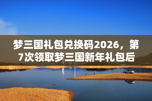 梦三国礼包兑换码2026,第7次领取梦三国新年礼包后,蹊跷事件频发,后背发凉真相竟是…… 梦三国礼包兑换码2026,第7次领取梦三国新年礼包后,蹊跷事件频发,后背发凉真相竟是……