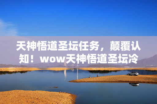 天神悟道圣坛任务，颠覆认知！wow天神悟道圣坛冷知识大揭秘，让你目瞪口呆！