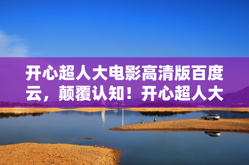 开心超人大电影高清版百度云，颠覆认知！开心超人大电影高清版冷知识大揭秘，让你目瞪口呆！