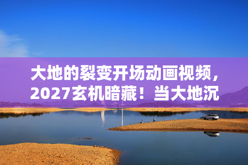 大地的裂变开场动画视频，2027玄机暗藏！当大地沉默裂变时，这游戏究竟给了我什么？