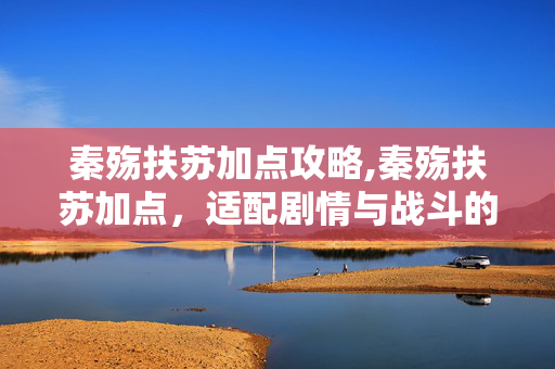 秦殇扶苏加点攻略,秦殇扶苏加点，适配剧情与战斗的实用指南