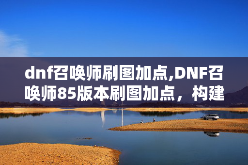 dnf召唤师刷图加点,DNF召唤师85版本刷图加点，构建稳定高效的召唤体系