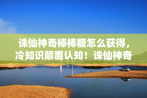诛仙神奇棒棒糖怎么获得,冷知识颠覆认知!诛仙神奇棒棒糖竟藏十年秘密,让人目瞪口呆! 诛仙神奇棒棒糖怎么获得,冷知识颠覆认知!诛仙神奇棒棒糖竟藏十年秘密,让人目瞪口呆!